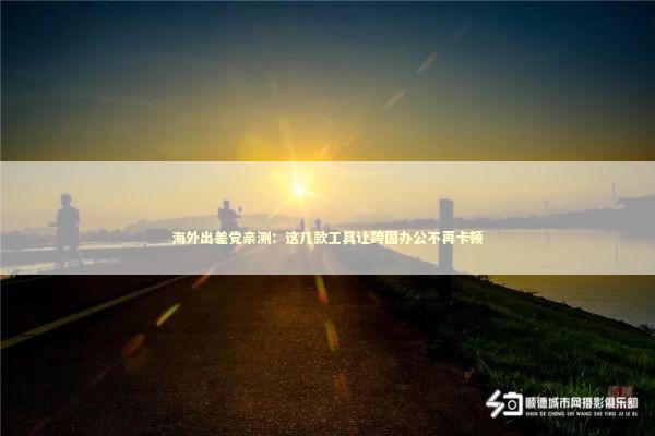 海外出差党亲测：这几款工具让跨国办公不再卡顿